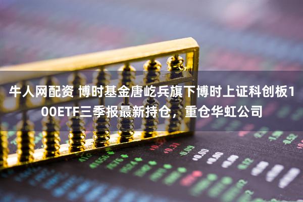 牛人网配资 博时基金唐屹兵旗下博时上证科创板100ETF三季报最新持仓，重仓华虹公司