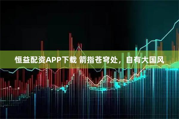 恒益配资APP下载 箭指苍穹处，自有大国风