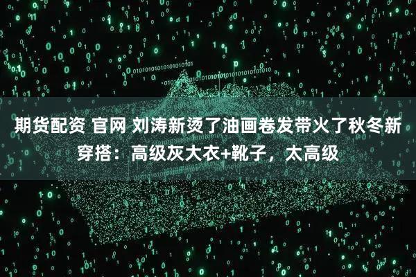 期货配资 官网 刘涛新烫了油画卷发带火了秋冬新穿搭：高级灰大衣+靴子，太高级