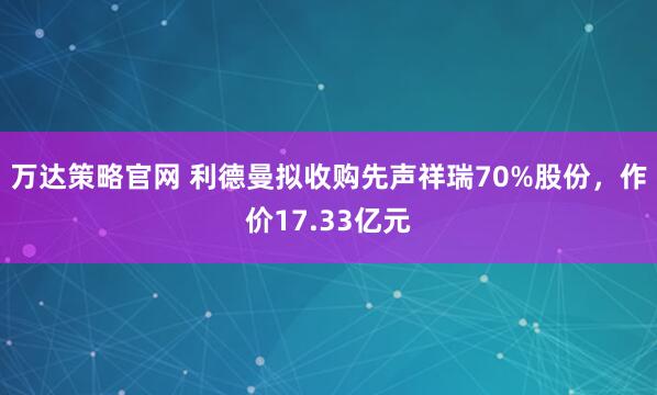 万达策略官网 利德曼拟收购先声祥瑞70%股份，作价17.33亿元