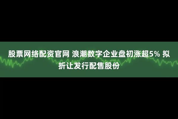 股票网络配资官网 浪潮数字企业盘初涨超5% 拟折让发行配售股份