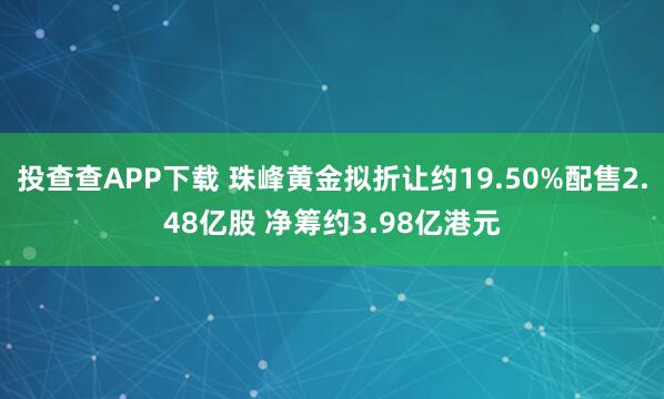 投查查APP下载 珠峰黄金拟折让约19.50%配售2.48亿股 净筹约3.98亿港元