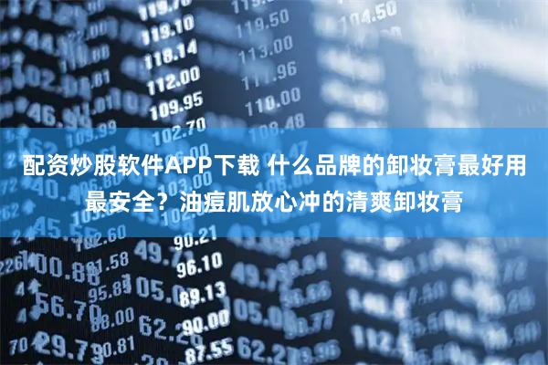 配资炒股软件APP下载 什么品牌的卸妆膏最好用最安全？油痘肌放心冲的清爽卸妆膏