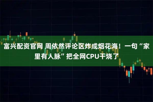 富兴配资官网 周依然评论区炸成烟花海！一句“家里有人脉”把全网CPU干烧了