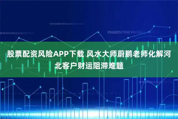 股票配资风险APP下载 风水大师蔚鹏老师化解河北客户财运阻滞难题