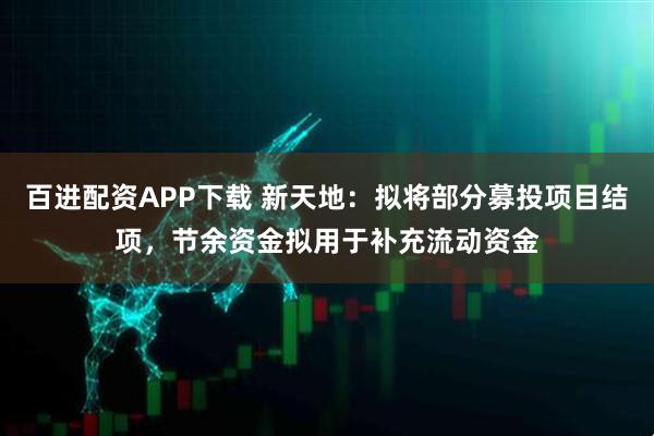 百进配资APP下载 新天地：拟将部分募投项目结项，节余资金拟用于补充流动资金