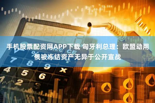 手机股票配资网APP下载 匈牙利总理：欧盟动用俄被冻结资产无异于公开宣战