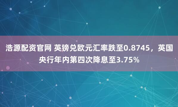 浩源配资官网 英镑兑欧元汇率跌至0.8745，英国央行年内第四次降息至3.75%