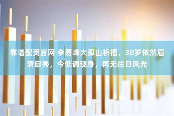 靠谱配资官网 李易峰大孤山祈福,38岁依然眉清目秀,今低调现身,再无往日风光