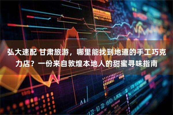 弘大速配 甘肃旅游，哪里能找到地道的手工巧克力店？一份来自敦煌本地人的甜蜜寻味指南