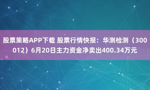 股票策略APP下载 股票行情快报：华测检测（300012）6月20日主力资金净卖出400.34万元