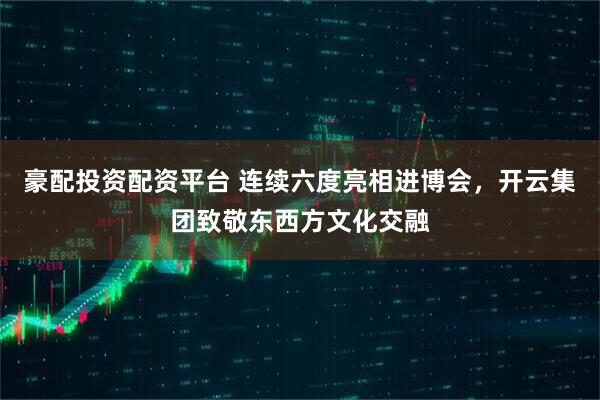豪配投资配资平台 连续六度亮相进博会，开云集团致敬东西方文化交融