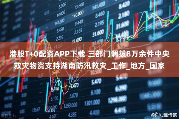 港股T+0配资APP下载 三部门调拨8万余件中央救灾物资支持湖南防汛救灾_工作_地方_国家