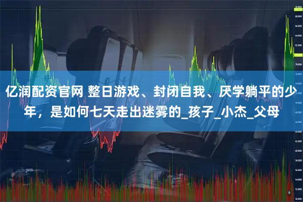 亿润配资官网 整日游戏、封闭自我、厌学躺平的少年，是如何七天走出迷雾的_孩子_小杰_父母