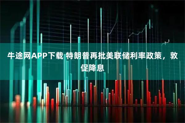 牛途网APP下载 特朗普再批美联储利率政策，敦促降息