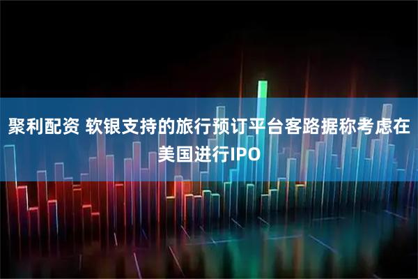 聚利配资 软银支持的旅行预订平台客路据称考虑在美国进行IPO