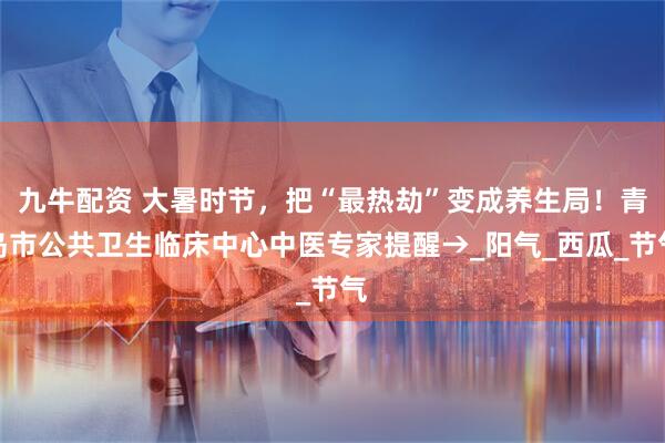 九牛配资 大暑时节，把“最热劫”变成养生局！青岛市公共卫生临床中心中医专家提醒→_阳气_西瓜_节气