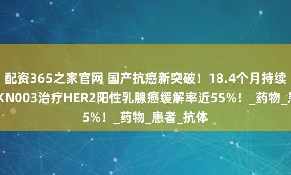 配资365之家官网 国产抗癌新突破！18.4个月持续缓解！JSKN003治疗HER2阳性乳腺癌缓解率近55%！_药物_患者_抗体