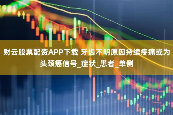 财云股票配资APP下载 牙齿不明原因持续疼痛或为头颈癌信号_症状_患者_单侧