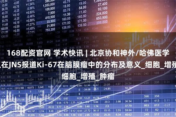 168配资官网 学术快讯 | 北京协和神外/哈佛医学院团队在JNS报道Ki-67在脑膜瘤中的分布及意义_细胞_增殖_肿瘤