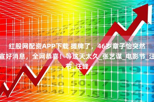 红股网配资APP下载 摊牌了，46岁章子怡突然官宣好消息，全网恭喜！等这天太久_张艺谋_电影节_汪峰