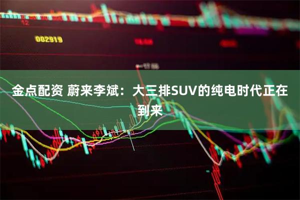 金点配资 蔚来李斌：大三排SUV的纯电时代正在到来