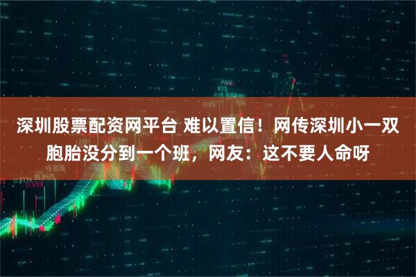 深圳股票配资网平台 难以置信！网传深圳小一双胞胎没分到一个班，网友：这不要人命呀