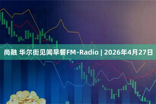 尚融 华尔街见闻早餐FM-Radio | 2026年4月27日